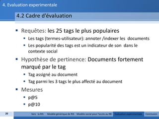4. Evaluation experimentale

      4.2 Cadre d’évaluation

       Requêtes: les 25 tags le plus populaires
           Les tags (termes-utilisateur): annoter /indexer les documents
           Les popularité des tags est un indicateur de son dans le
            contexte social
       Hypothèse de pertinence: Documents fortement
        marqué par le tag
           Tag assigné au document
           Tag parmi les 3 tags le plus affecté au document
       Mesures
           p@5
           p@10
 20           Vers la RIS   Modèle générique de RIS Modèle social pour l’accès au RB   Evaluation expérimentale   Conclusion
 