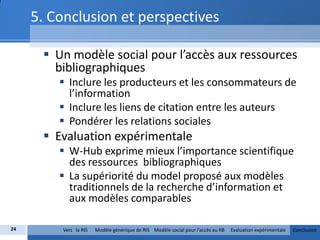 5. Conclusion et perspectives

       Un modèle social pour l’accès aux ressources
        bibliographiques
          Inclure les producteurs et les consommateurs de
           l’information
          Inclure les liens de citation entre les auteurs
          Pondérer les relations sociales
       Evaluation expérimentale
          W-Hub exprime mieux l’importance scientifique
           des ressources bibliographiques
          La supériorité du model proposé aux modèles
           traditionnels de la recherche d’information et
           aux modèles comparables

24       Vers la RIS   Modèle générique de RIS Modèle social pour l’accès au RB   Evaluation expérimentale   Conclusion
 