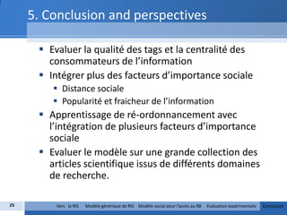 5. Conclusion and perspectives

       Evaluer la qualité des tags et la centralité des
        consommateurs de l’information
       Intégrer plus des facteurs d’importance sociale
          Distance sociale
          Popularité et fraicheur de l’information
       Apprentissage de ré-ordonnancement avec
        l’intégration de plusieurs facteurs d’importance
        sociale
       Evaluer le modèle sur une grande collection des
        articles scientifique issus de différents domaines
        de recherche.

25        Vers la RIS   Modèle générique de RIS Modèle social pour l’accès au RB   Evaluation expérimentale   Conclusion
 