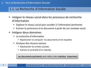 1. Vers la Recherche d’Information Sociale

      1.1. La Recherche d’Information Sociale

       Intégrer le réseau social dans les processus de recherche
        d’information
           Explorer le réseau social pour accéder à l’information pertinente
           Estimer la pertinence d’un document à partir de son contexte social
       Intégrer deux domaines
           La recherche d’information
               Représenter et comparer les documents et les requêtes
           Analyses des réseaux sociaux
               Représenter les entités sociales
               Estimer la centralité d’un individu

              Les documents pertinents sont reliés à des individus importants


 5            Vers la RIS   Modèle générique de RIS Modèle social pour l’accès au RB   Evaluation expérimentale   Conclusion
 