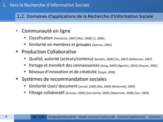 1. Vers la Recherche d’Information Sociale

      1.2. Domaines d’applications de la Recherche d’Information Sociale

      • Communauté en ligne
           Classification [Handcock, 2007] [Wai, 2008] [Li, 2009]
           Similarité en membres et groupes [Spertus, 2005]
       Production Collaborative
           Qualité, autorité (acteurs/contenu) [korfatis, 2006] [Hu, 2007] [Wilkonson, 2007]
           Partage et transfert des connaissances [Kang, 2009] [Agostini, 2003] [Hassen, 2002]
           Réseaux d’innovation et de créativité [Goyal, 2008]
       Systèmes de recommandation sociales
           Similarité User/ document [Jamali, 2009] [Ma, 2009] [McDonald, 2009]
           Filtrage collaboratif [Konstas, 2009] [Siersdorfer, 2009] [Nakamoto, 2008] [Sen, 2009]




 6             Vers la RIS   Modèle générique de RIS Modèle social pour l’accès au RB   Evaluation expérimentale   Conclusion
 