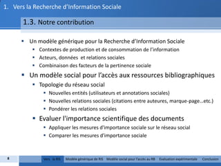 1. Vers la Recherche d’Information Sociale

      1.3. Notre contribution

       Un modèle générique pour la Recherche d’Information Sociale
           Contextes de production et de consommation de l’information
           Acteurs, données et relations sociales
           Combinaison des facteurs de la pertinence sociale
       Un modèle social pour l’accès aux ressources bibliographiques
           Topologie du réseau social
               Nouvelles entités (utilisateurs et annotations sociales)
               Nouvelles relations sociales (citations entre auteures, marque-page…etc.)
               Pondérer les relations sociales
           Evaluer l'importance scientifique des documents
               Appliquer les mesures d'importance sociale sur le réseau social
               Comparer les mesures d'importance sociale



 8            Vers la RIS   Modèle générique de RIS Modèle social pour l’accès au RB   Evaluation expérimentale   Conclusion
 