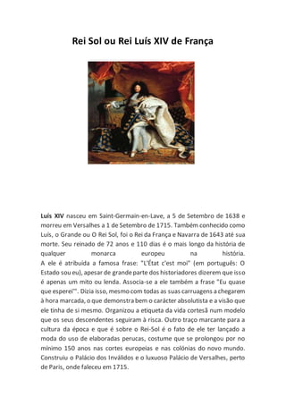 Rei Sol ou Rei Luís XIV de França
Luís XIV nasceu em Saint-Germain-en-Lave, a 5 de Setembro de 1638 e
morreu em Versalhes a 1 de Setembro de 1715. Também conhecido como
Luís, o Grande ou O Rei Sol, foi o Rei da França e Navarra de 1643 até sua
morte. Seu reinado de 72 anos e 110 dias é o mais longo da história de
qualquer monarca europeu na história.
A ele é atribuída a famosa frase: "L'État c'est moi" (em português: O
Estado sou eu), apesar de grandeparte dos historiadores dizerem que isso
é apenas um mito ou lenda. Associa-se a ele também a frase "Eu quase
que esperei'". Dizia isso, mesmo com todas as suas carruagens a chegarem
à hora marcada, o que demonstra bem o carácter absolutista e a visão que
ele tinha de si mesmo. Organizou a etiqueta da vida cortesã num modelo
que os seus descendentes seguiram à risca. Outro traço marcante para a
cultura da época e que é sobre o Rei-Sol é o fato de ele ter lançado a
moda do uso de elaboradas perucas, costume que se prolongou por no
mínimo 150 anos nas cortes europeias e nas colónias do novo mundo.
Construiu o Palácio dos Inválidos e o luxuoso Palácio de Versalhes, perto
de Paris, onde faleceu em 1715.
 