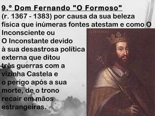 9.º Dom Fernando "O Formoso"   (r. 1367 - 1383) por causa da sua beleza física que inúmeras fontes atestam e como O Inconsciente ou  O Inconstante devido  à sua desastrosa política  externa que ditou  três guerras com a  vizinha Castela e  o perigo após a sua  morte, de o trono  recair em mãos  estrangeiras. 