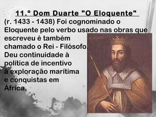 11.º Dom Duarte "O Eloquente"  (r. 1433 - 1438) Foi cognominado o Eloquente pelo verbo usado nas obras que  escreveu é também  chamado o Rei - Filósofo.  Deu continuidade à  política de incentivo à exploração marítima  e conquistas em  África. 
