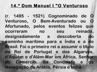 14.º Dom Manuel I "O Venturoso (r. 1495 - 1521) Cognominado de O Venturoso, O Bem-Aventurado ou O Afortunado, pelos eventos felizes que ocorreram no seu reinado, designadamente a descoberta do caminho marítimo para a Índia e a do Brasil. Foi o primeiro rei a assumir o título de Rei de Portugal e dos Algarves, d'Aquém e d'Além-Mar em África, Senhor do Comércio, da Conquista e da Navegação da Arábia, Pérsia e Índia. 