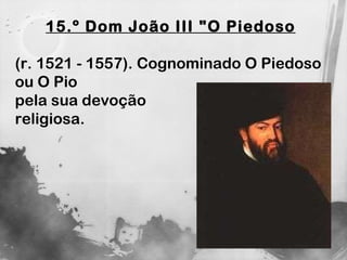 15.º Dom João III "O Piedoso (r. 1521 - 1557). Cognominado O Piedoso  ou O Pio  pela sua devoção  religiosa. 