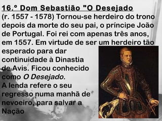 16.º Dom Sebastião "O Desejado (r. 1557 - 1578) Tornou-se herdeiro do trono depois da morte do seu pai, o príncipe João de Portugal. Foi rei com apenas três anos, em 1557. Em virtude de ser um herdeiro tão  esperado para dar  continuidade à Dinastia  de Avis. Ficou conhecido  como  O Desejado.   A lenda refere o seu  regresso numa manhã de  nevoeiro, para salvar a  Nação 