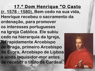 17.º Dom Henrique "O Casto (r. 1578 - 1580).  Bem cedo na sua vida, Henrique recebeu o sacramento da ordenação, para promover  os interesses portugueses  na Igreja Católica. Ele subiu  cedo na hierarquia da Igreja,  foi rapidamente Arcebispo  de Braga, primeiro Arcebispo  de Évora, Arcebispo de Lisboa  e ainda Inquisidor-mor antes  de receber o título de Cardeal. 