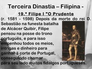 Terceira Dinastia – Filipina -  19.º Filipe I "O Prudente (r. 1581 - 1598) Depois da morte do rei D. Sebastião na funesta batalha  de Alcácer Quibir, Filipe pensou na posse do trono  português, e para isso  empenhou todos os meios,  intrigas e dinheiro para  ganhar à corte de Portugal,  conseguindo chamar  para seu lado muitos fidalgos portugueses. 