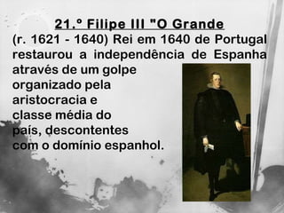 21.º Filipe III "O Grande (r. 1621 - 1640) Rei em 1640 de Portugal restaurou a independência de Espanha através de um golpe  organizado pela  aristocracia e  classe média do país, descontentes  com o domínio espanhol.  