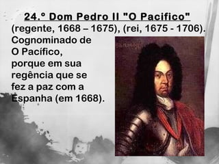 24.º Dom Pedro II "O Pacifico"   (regente, 1668 – 1675), (rei, 1675 - 1706). Cognominado de  O Pacífico,  porque em sua  regência que se  fez a paz com a  Espanha (em 1668). 