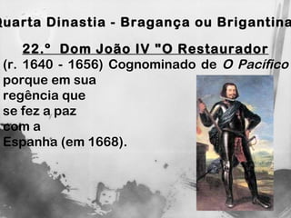 Quarta Dinastia - Bragança ou Brigantina 22.º  Dom João IV "O Restaurador (r. 1640 - 1656) Cognominado de  O Pacífico  porque em sua  regência que  se fez a paz  com a  Espanha (em 1668).  
