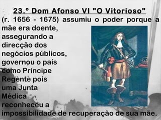 23.º Dom Afonso VI "O Vitorioso"   (r. 1656 - 1675) assumiu o poder porque a mãe era doente,  assegurando a  direcção dos  negócios públicos,  governou o país  como Príncipe  Regente pois  uma Junta  Médica  reconheceu a  impossibilidade de recuperação de sua mãe. 