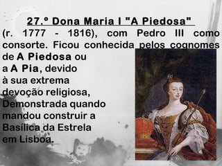 27.º Dona Maria I "A Piedosa"  (r. 1777 - 1816), com Pedro III como consorte. Ficou conhecida pelos cognomes de  A Piedosa  ou  a  A Pia , devido  à sua extrema  devoção religiosa,  Demonstrada quando  mandou construir a  Basílica da Estrela  em Lisboa.  