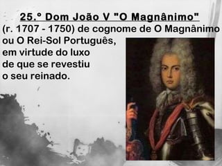 25.º Dom João V "O Magnânimo"   (r. 1707 - 1750) de cognome de O Magnânimo ou O Rei-Sol Português,  em virtude do luxo  de que se revestiu  o seu reinado. 