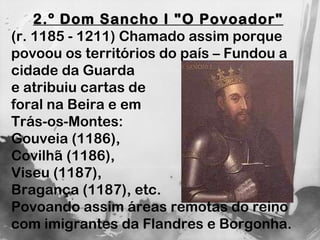 2.º Dom Sancho I "O Povoador"   (r. 1185 - 1211) Chamado assim porque povoou os territórios do país – Fundou a cidade da Guarda  e atribuiu cartas de  foral na Beira e em  Trás-os-Montes:  Gouveia (1186),  Covilhã (1186),  Viseu (1187),  Bragança (1187), etc.  Povoando assim áreas remotas do reino com imigrantes da Flandres e Borgonha. 