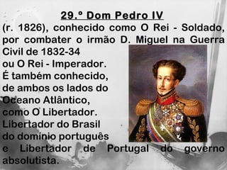 29.º Dom Pedro IV   (r. 1826), conhecido como O Rei - Soldado, por combater o irmão D. Miguel na Guerra Civil de 1832-34  ou O Rei - Imperador.  É também conhecido,  de ambos os lados do  Oceano Atlântico,  como O Libertador. Libertador do Brasil  do domínio português  e Libertador de Portugal do governo absolutista. 