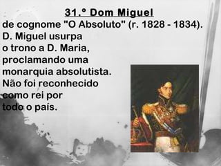 31.º Dom Miguel   de cognome "O Absoluto" (r. 1828 - 1834).  D. Miguel usurpa  o trono a D. Maria,  proclamando uma  monarquia absolutista.  Não foi reconhecido  como rei por  todo o país.  