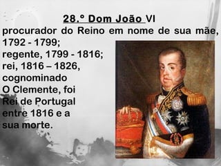 28.º Dom João  VI  procurador do Reino em nome de sua mãe, 1792 - 1799;  regente, 1799 - 1816;  rei, 1816 – 1826,  cognominado  O Clemente, foi  Rei de Portugal  entre 1816 e a  sua morte.  
