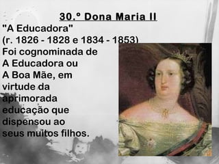 30.º Dona Maria II   "A Educadora"  (r. 1826 - 1828 e 1834 - 1853)  Foi cognominada de  A Educadora ou  A Boa Mãe, em virtude da  aprimorada  educação que  dispensou ao  seus muitos filhos. 
