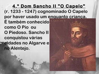 4.º Dom Sancho II "O Capelo"   (r. 1233 - 1247) cognominado O Capelo por haver usado um enquanto criança. É também conhecido  como O Pio  ou  O Piedoso. Sancho II  conquistou várias  cidades no Algarve e  no Alentejo. 