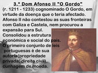 3.º Dom Afonso II "O Gordo"   (r. 1211 - 1233) cognominado O Gordo, em virtude da doença que o teria afectado. Afonso II não contestou as suas fronteiras com Galiza e Castela, nem procurou a expansão para Sul.  Consolidou a estrutura  económica e social do país. O primeiro conjunto de leis portuguesas é de sua  autoria(propriedade  privada, direito civil),  cunhagem de moeda. 