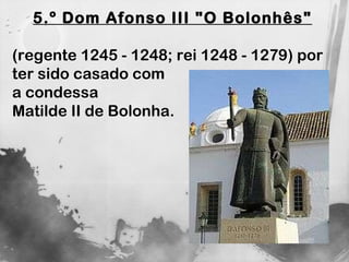 5.º Dom Afonso III "O Bolonhês"   (regente 1245 - 1248; rei 1248 - 1279) por ter sido casado com  a condessa  Matilde II de Bolonha. 