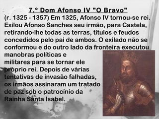 7.º Dom Afonso IV "O Bravo"   (r. 1325 - 1357) Em 1325, Afonso IV tornou-se rei. Exilou Afonso Sanches seu irmão, para Castela, retirando-lhe todas as terras, títulos e feudos concedidos pelo pai de ambos. O exilado não se conformou e do outro lado da fronteira executou manobras políticas e  militares para se tornar ele  próprio rei. Depois de várias  tentativas de invasão falhadas,  os irmãos assinaram um tratado  de paz sob o patrocínio da  Rainha Santa Isabel. 