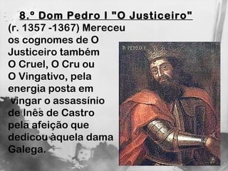 8.º Dom Pedro I "O Justiceiro"   (r. 1357 -1367) Mereceu  os cognomes de O  Justiceiro também  O Cruel, O Cru ou  O Vingativo, pela energia posta em vingar o assassínio  de Inês de Castro pela afeição que  dedicou àquela dama  Galega. 
