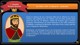 Como D. Afonso III era o terceiro filho de D. Afonso II e de D.
Urraca, não poderia ser rei. Assim, aos 16 anos, partiu para
junto de sua tia, D. Branca, rainha de França, que o armou
cavaleiro. Permaneceu na corte francesa e em 1239 conheceu
D. Matilde, condessa de Bolonha, com quem veio a casar (daí lhe
veio o cognome o Bolonhês).
Entretanto, em Portugal houve um movimento contra D. Sancho
II e D. Afonso III, deixou as riquezas de Bolonha pela realeza que
sempre desejara. Foi aclamado rei em 1258, depois da morte de
D. Sancho II.
De 1248 a 1279 – D. Afonso III – o Bolonhês
1.ª Dinastia
Dinastia Afonsina
D. Afonso III
 