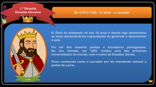D. Dinis foi aclamado rei aos 18 anos e desde logo demonstrou
as suas extraordinárias capacidades de governar e desenvolver
o país.
Foi um dos maiores poetas e trovadores portugueses.
No seu reinado, em 1290, fundou uma das primeiras
universidades do mundo, com o nome de Estudos Gerais.
Ficou conhecido como o Lavrador por ter mandando semear o
pinhal de Leiria.
De 1279 a 1325 – D. Dinis – o Lavrador
1.ª Dinastia
Dinastia Afonsina
D. Dinis
 