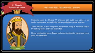 Conta-se que D. Afonso IV ansioso por subir ao trono e ter
poder, organizou um exército para combater contra seu pai.
Essa batalha nunca chegou a acontecer porque a rainha santa,
D. Isabel pôs-se entre os exércitos.
Ficou conhecido por o Bravo pela sua inclinação para guerras e
para a impiedade.
De 1325 a 1357 – D. Afonso IV – o Bravo
1.ª Dinastia
Dinastia Afonsina
D. Afonso IV
 