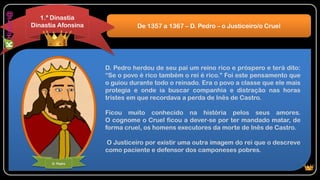 D. Pedro herdou de seu pai um reino rico e próspero e terá dito:
“Se o povo é rico também o rei é rico.” Foi este pensamento que
o guiou durante todo o reinado. Era o povo a classe que ele mais
protegia e onde ia buscar companhia e distração nas horas
tristes em que recordava a perda de Inês de Castro.
Ficou muito conhecido na história pelos seus amores.
O cognome o Cruel ficou a dever-se por ter mandado matar, de
forma cruel, os homens executores da morte de Inês de Castro.
O Justiceiro por existir uma outra imagem do rei que o descreve
como paciente e defensor dos camponeses pobres.
De 1357 a 1367 – D. Pedro – o Justiceiro/o Cruel
1.ª Dinastia
Dinastia Afonsina
D. Pedro
 