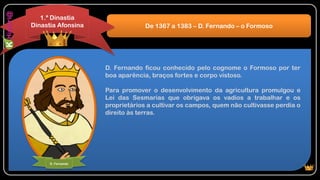 D. Fernando ficou conhecido pelo cognome o Formoso por ter
boa aparência, braços fortes e corpo vistoso.
Para promover o desenvolvimento da agricultura promulgou e
Lei das Sesmarias que obrigava os vadios a trabalhar e os
proprietários a cultivar os campos, quem não cultivasse perdia o
direito às terras.
De 1367 a 1383 – D. Fernando – o Formoso
1.ª Dinastia
Dinastia Afonsina
D. Fernando
 