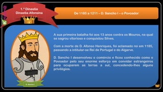 A sua primeira batalha foi aos 13 anos contra os Mouros, na qual
se sagrou vitorioso e conquistou Silves.
Com a morte de D. Afonso Henriques, foi aclamado rei em 1185,
passando a intitular-se Rei de Portugal e do Algarve.
D. Sancho I desenvolveu o comércio e ficou conhecido como o
Povoador pelo seu enorme esforço em convidar estrangeiros
para ocuparem as terras a sul, concedendo-lhes alguns
privilégios.
De 1185 a 1211 – D. Sancho I – o Povoador
1.ª Dinastia
Dinastia Afonsina
D. Sancho I
 