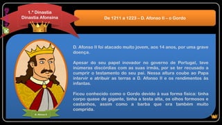 D. Afonso II foi atacado muito jovem, aos 14 anos, por uma grave
doença.
Apesar do seu papel inovador no governo de Portugal, teve
inúmeras discórdias com as suas irmãs, por se ter recusado a
cumprir o testamento do seu pai. Nessa altura coube ao Papa
intervir e atribuir as terras a D. Afonso II e os rendimentos às
infantas.
Ficou conhecido como o Gordo devido à sua forma física: tinha
corpo quase de gigante, tinha a testa alta, os olhos formosos e
castanhos, assim como a barba que era também muito
comprida.
De 1211 a 1223 – D. Afonso II – o Gordo
1.ª Dinastia
Dinastia Afonsina
D. Afonso II
 