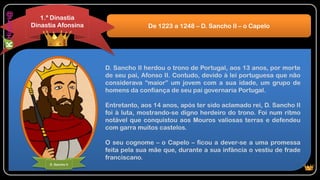 D. Sancho II herdou o trono de Portugal, aos 13 anos, por morte
de seu pai, Afonso II. Contudo, devido à lei portuguesa que não
considerava “maior” um jovem com a sua idade, um grupo de
homens da confiança de seu pai governaria Portugal.
Entretanto, aos 14 anos, após ter sido aclamado rei, D. Sancho II
foi à luta, mostrando-se digno herdeiro do trono. Foi num ritmo
notável que conquistou aos Mouros valiosas terras e defendeu
com garra muitos castelos.
O seu cognome – o Capelo – ficou a dever-se a uma promessa
feita pela sua mãe que, durante a sua infância o vestiu de frade
franciscano.
De 1223 a 1248 – D. Sancho II – o Capelo
1.ª Dinastia
Dinastia Afonsina
D. Sancho II
 