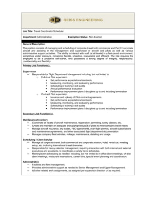 Job Title: Travel Coordinator/Scheduler
Department: Administration

Exemption Status: Non-Exempt

General Description:
The position consists of managing and scheduling of corporate travel both commercial and Part 91 corporate
aircraft and assisting in the management and supervision of aircraft and pilots as well as various
administrative support activities. The ability to interact with staff (at all levels) in a fast-paced environment,
sometimes under pressure, remaining flexible, proactive, resourceful and efficient. The role requires the
employee to be a proactive self-starter, who possesses a strong degree of integrity, responsibility,
confidentiality and flexibility.
Primary Job Function(s):
Supervision
•
Responsible for Flight Department Management including, but not limited to
o Full-time Pilot supervision

Set performance expectations/standards

Measuring, monitoring, and evaluating performance

Scheduling of training / skill audits

Annual performance evaluation

Performance improvement plans / discipline up to and including termination
o Contract Pilot supervision

Issuance and upkeep of Pilot contract agreements

Set performance expectations/standards

Measuring, monitoring, and evaluating performance

Scheduling of training / skill audits

Performance improvement plans / discipline up to and including termination
Secondary Job Function(s):
Maintenance/Inventory
•
Coordinate all facets of aircraft maintenance, registration, permitting, safety classes, etc.
•
Create and maintain an adequate and appropriate pool of pilots to meet company travel needs
•
Manage aircraft insurance, dry leases, FBO agreements, over-flight permits, aircraft subscriptions
and maintenance agreements, and other associated flight department documentation
•
Manages company fleet vehicles, mileage, maintenance, detailing and usage.
Scheduling / Client Service
•
Manage all corporate travel; both commercial and corporate aviation, hotel, rental car, meeting
setup, etc. including international travel itineraries.
•
Responsible for heavy calendar management, requiring interaction with both internal and external
executives and assistants, to coordinate a variety travel schedules.
•
Meeting/event scheduling as needed: including, but not limited to in-office client meetings, off-site
client meetings, restaurant reservations, career fairs, special event planning and coordination.
Administrative
•
Facilities and fleet management.
•
Provides administrative support as needed to Senior Management and Upper Management.
•
All other related work assignments, as assigned per supervisor direction or as required.

 