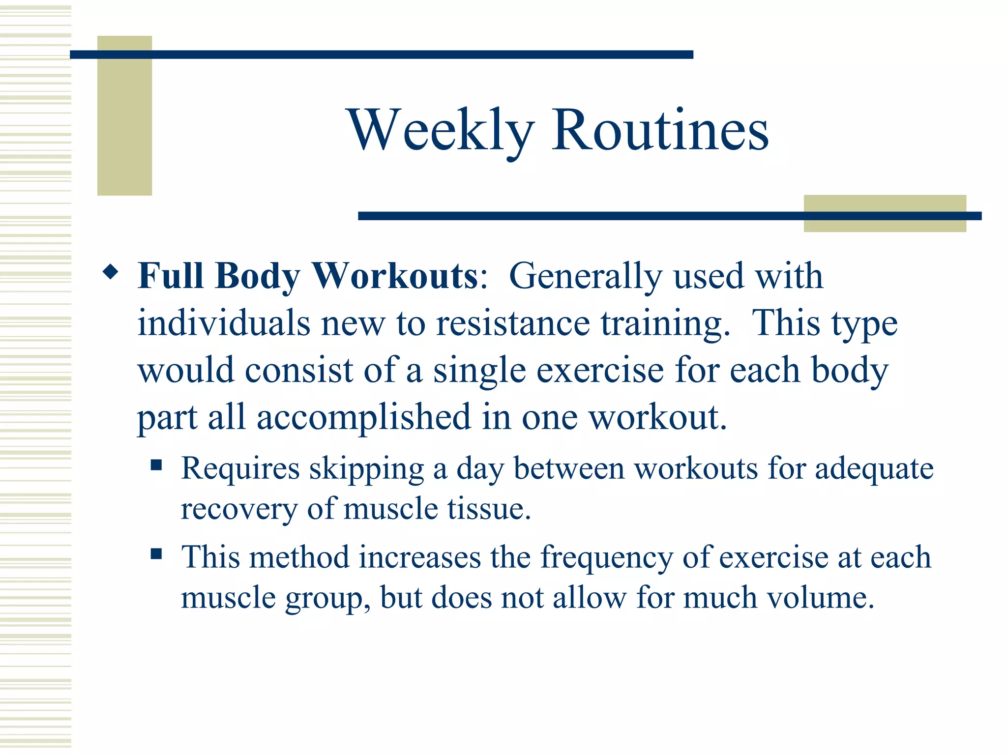 Weekly Routines Full Body Workouts :  Generally used with individuals new to resistance training.  This type would consist of a single exercise for each body part all accomplished in one workout.  Requires skipping a day between workouts for adequate recovery of muscle tissue.  This method increases the frequency of exercise at each muscle group, but does not allow for much volume. 