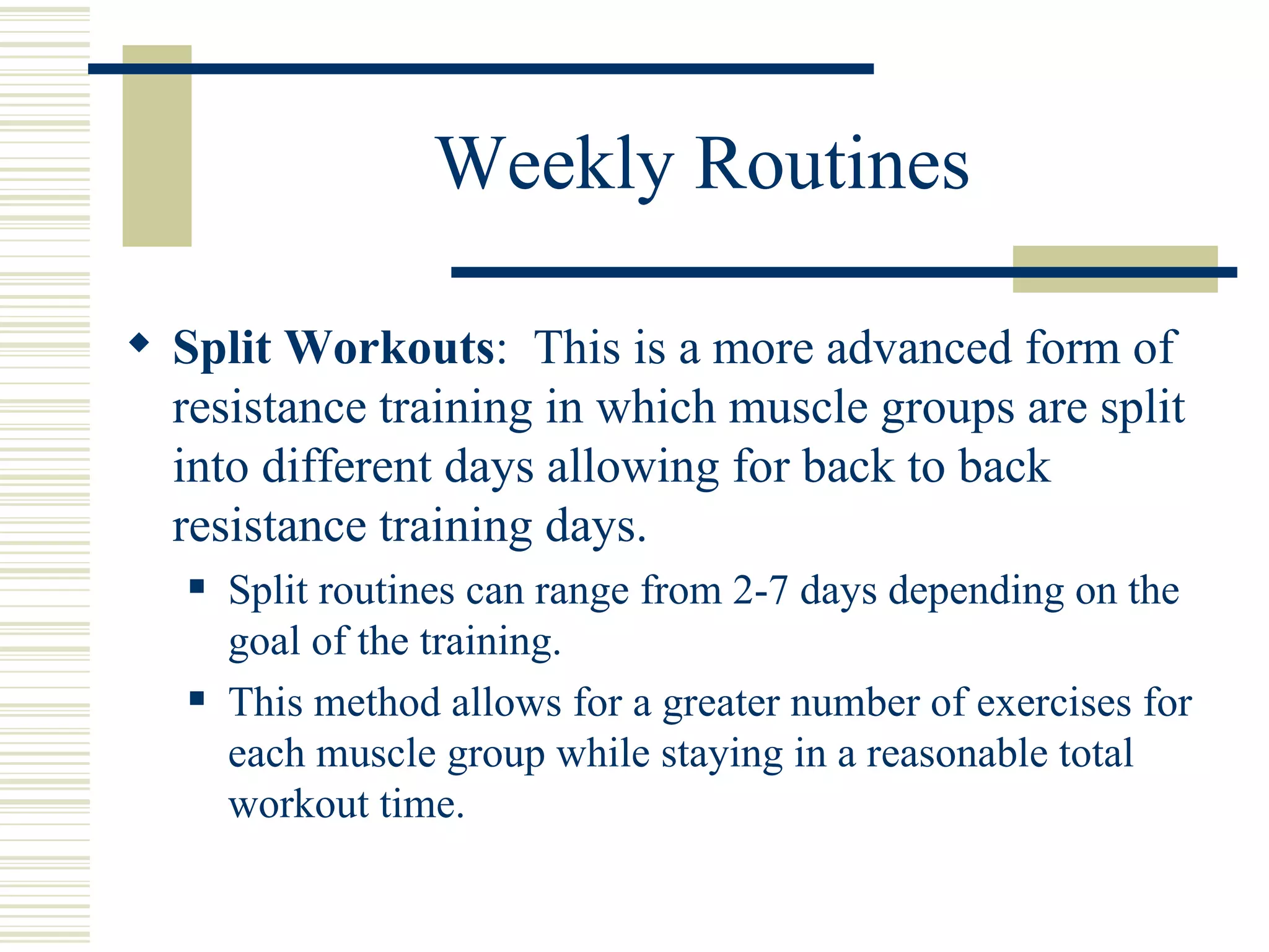 Weekly Routines Split Workouts :  This is a more advanced form of resistance training in which muscle groups are split into different days allowing for back to back resistance training days. Split routines can range from 2-7 days depending on the goal of the training. This method allows for a greater number of exercises for each muscle group while staying in a reasonable total workout time. 