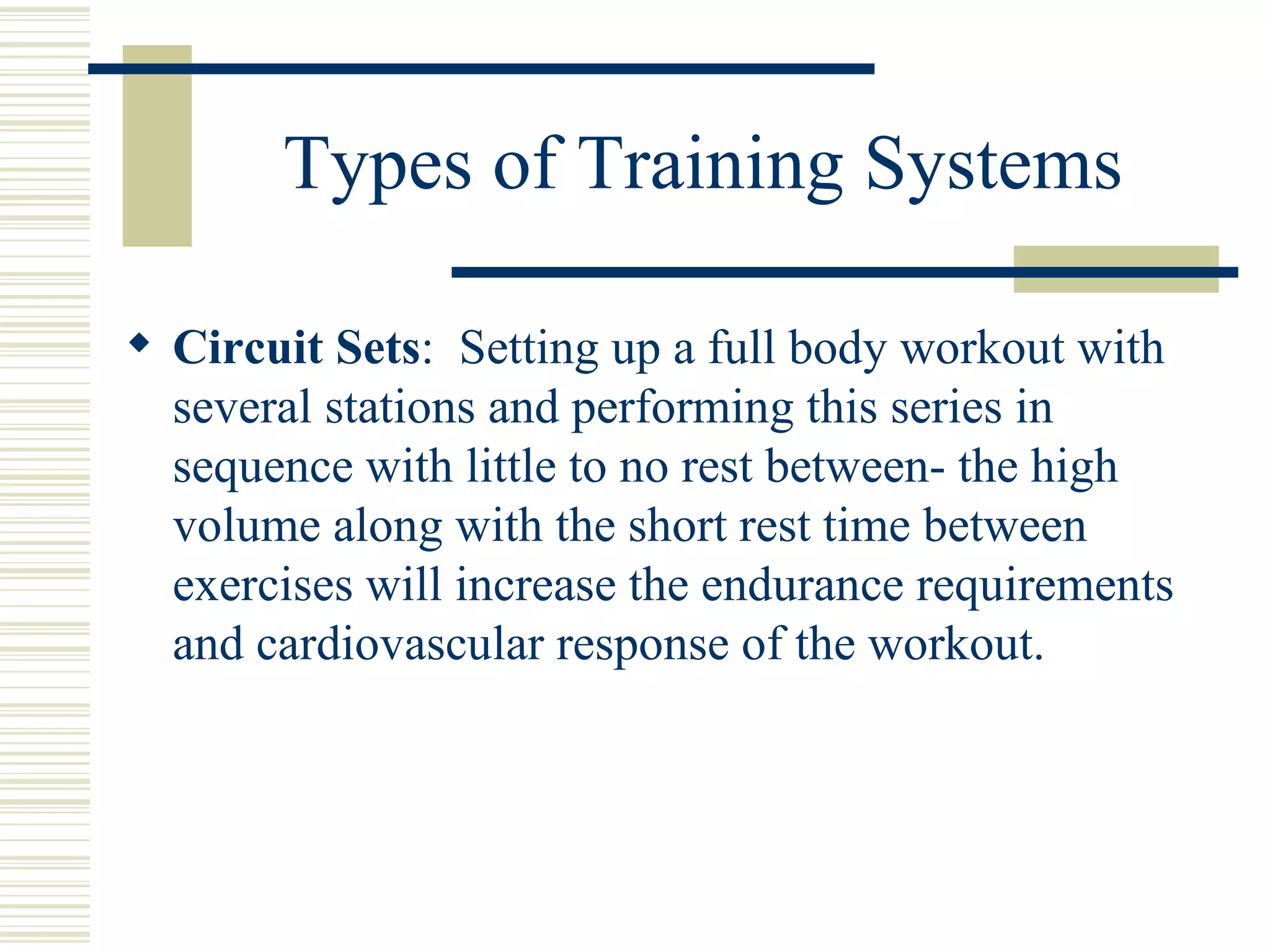 Types of Training Systems Circuit Sets :  Setting up a full body workout with several stations and performing this series in sequence with little to no rest between- the high volume along with the short rest time between exercises will increase the endurance requirements and cardiovascular response of the workout. 