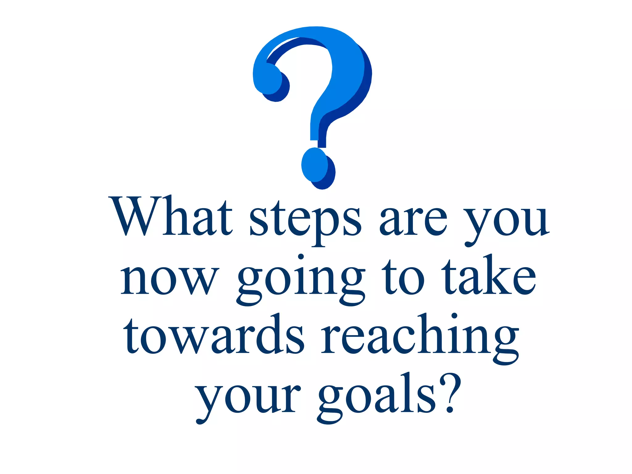 What steps are you now going to take towards reaching  your goals? 