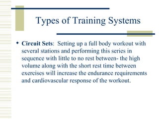 Types of Training Systems Circuit Sets :  Setting up a full body workout with several stations and performing this series in sequence with little to no rest between- the high volume along with the short rest time between exercises will increase the endurance requirements and cardiovascular response of the workout. 