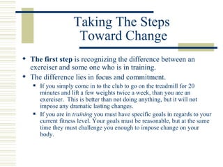 Taking The Steps  Toward Change The first step  is recognizing the difference between an exerciser and some one who is in training. The difference lies in focus and commitment. If you simply come in to the club to go on the treadmill for 20 minutes and lift a few weights twice a week, than you are an exerciser.  This is better than not doing anything, but it will not impose any dramatic lasting changes. If you are in  training  you must have specific goals in regards to your current fitness level. Your goals must be reasonable, but at the same time they must challenge you enough to impose change on your body. 