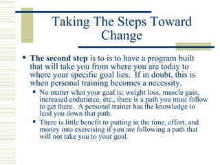 Taking The Steps Toward Change The second step  is to is to have a program built that will take you from where you are today to where your specific goal lies.  If in doubt, this is when personal training becomes a necessity.  No matter what your goal is; weight loss, muscle gain, increased endurance, etc., there is a path you must follow to get there.  A personal trainer has the knowledge to lead you down that path. There is little benefit to putting in the time, effort, and money into exercising if you are following a path that will not take you to your goal. 