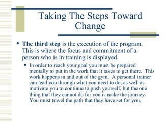 Taking The Steps Toward Change The third step  is the execution of the program.  This is where the focus and commitment of a person who is in training is displayed.  In order to reach your goal you must be prepared mentally to put in the work that it takes to get there.  This work happens in and out of the gym.  A personal trainer can lead you through what you need to do, as well as motivate you to continue to push yourself, but the one thing that they cannot do for you is make the journey.  You must travel the path that they have set for you. 