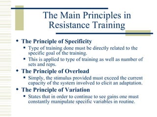 The Main Principles in Resistance Training The Principle of Specificity Type of training done must be directly related to the specific goal of the training.  This is applied to type of training as well as number of sets and reps. The Principle of Overload   Simply, the stimulus provided must exceed the current capacity of the system involved to elicit an adaptation. The Principle of Variation States that in order to continue to see gains one must constantly manipulate specific variables in routine. 