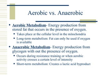Aerobic vs. Anaerobic Aerobic Metabolism - Energy production from stored fat that occurs in the presence of oxygen.  Takes place at the cellular level in the mitochondria Long-term metabolism: Fat can only be used if oxygen is available Anaerobic Metabolism - Energy production from glycogen with out the presence of oxygen. Occurs during resistance training or when aerobic activity crosses a certain level of intensity Short-term metabolism: Creates a lactic acid byproduct 
