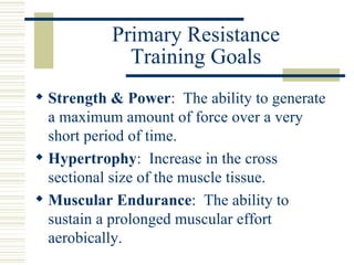 Primary Resistance Training Goals Strength & Power :  The ability to generate a maximum amount of force over a very short period of time. Hypertrophy :  Increase in the cross sectional size of the muscle tissue. Muscular Endurance :  The ability to sustain a prolonged muscular effort aerobically. 